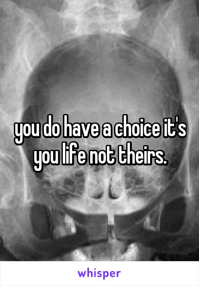 you do have a choice it's you life not theirs.
