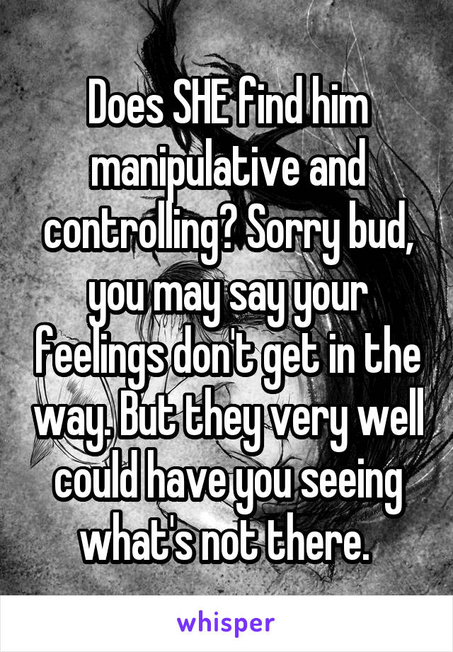 Does SHE find him manipulative and controlling? Sorry bud, you may say your feelings don't get in the way. But they very well could have you seeing what's not there. 