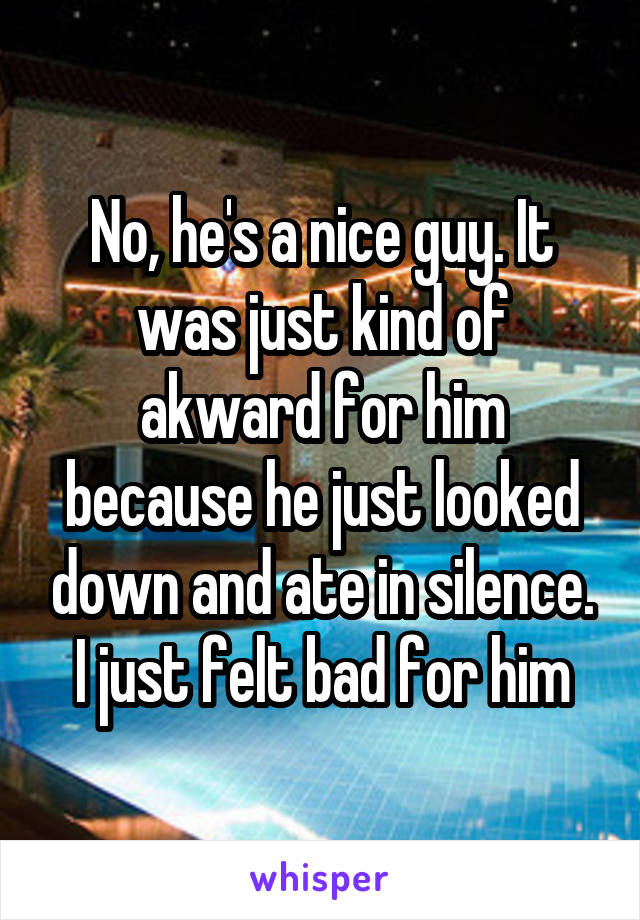 No, he's a nice guy. It was just kind of akward for him because he just looked down and ate in silence. I just felt bad for him