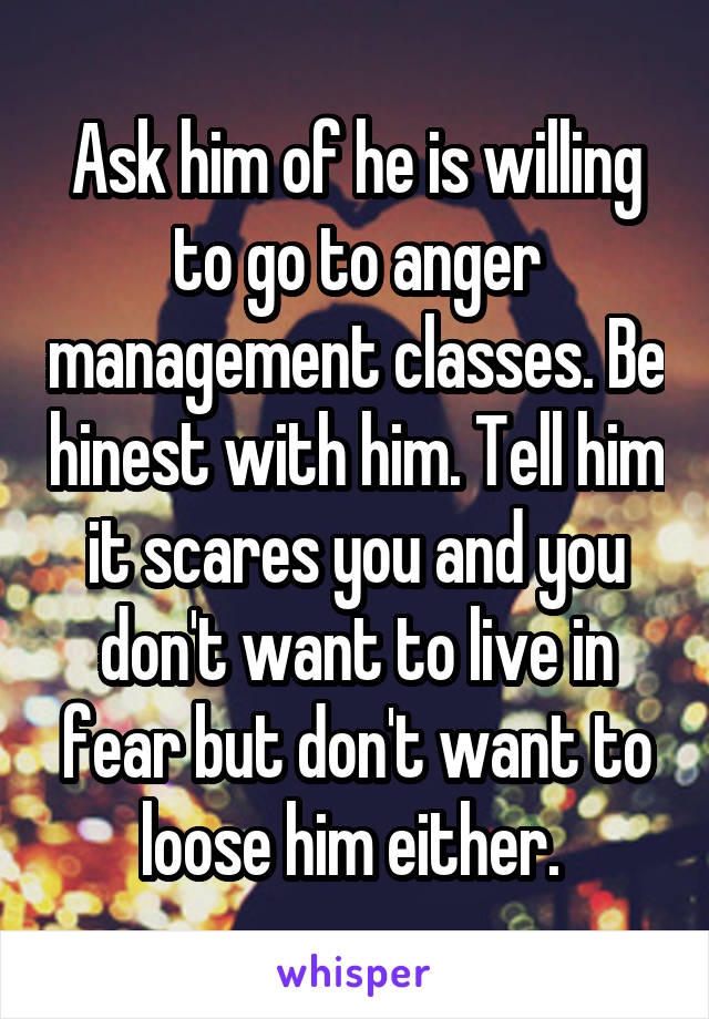 Ask him of he is willing to go to anger management classes. Be hinest with him. Tell him it scares you and you don't want to live in fear but don't want to loose him either. 