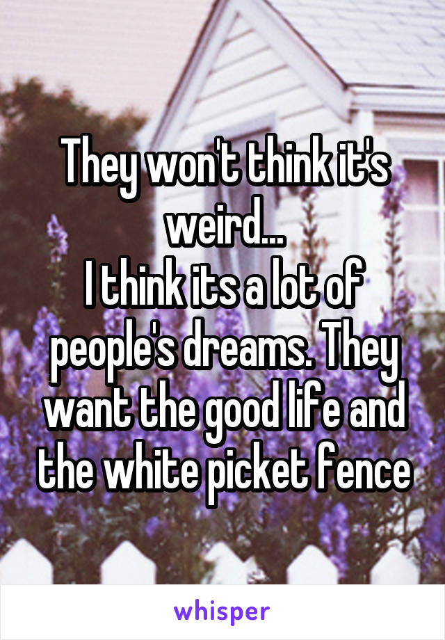 They won't think it's weird...
I think its a lot of people's dreams. They want the good life and the white picket fence