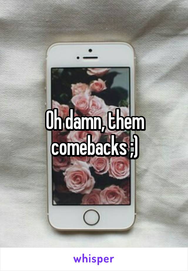 Oh damn, them comebacks ;)