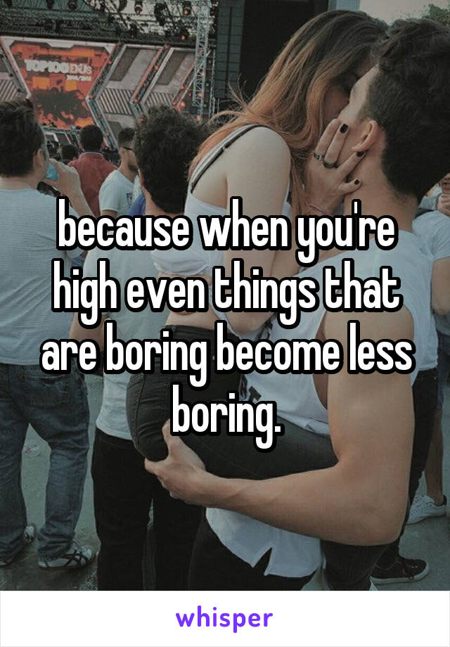 because when you're high even things that are boring become less boring.