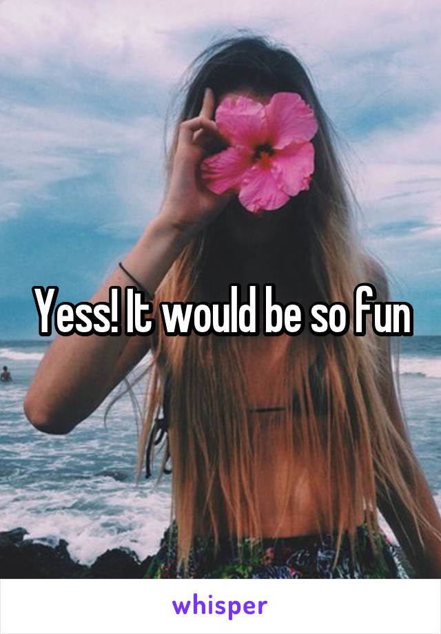 Yess! It would be so fun