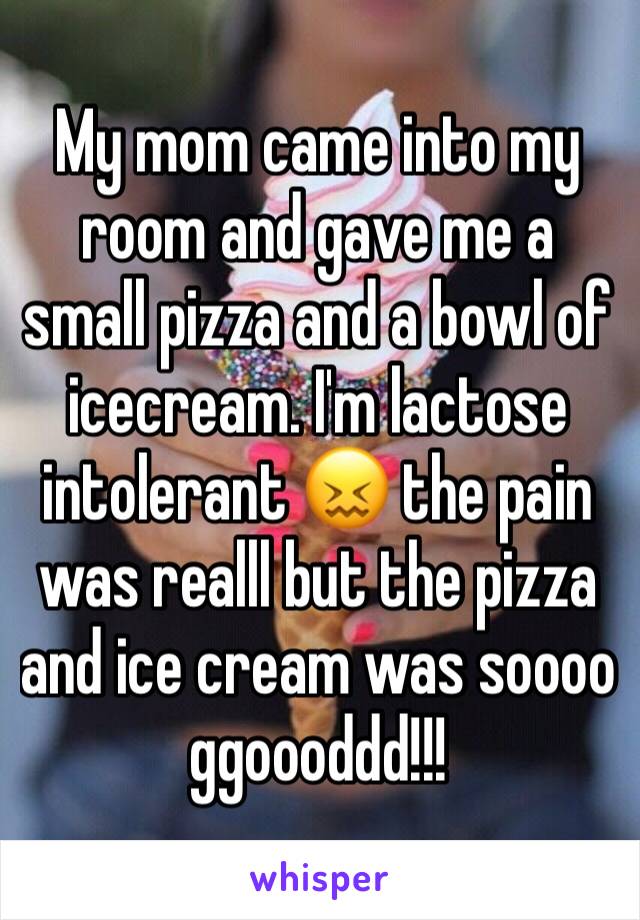 My mom came into my room and gave me a small pizza and a bowl of icecream. I'm lactose intolerant 😖 the pain was realll but the pizza and ice cream was soooo ggoooddd!!!