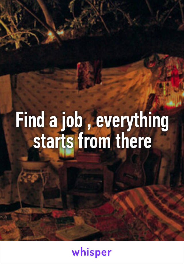 Find a job , everything starts from there
