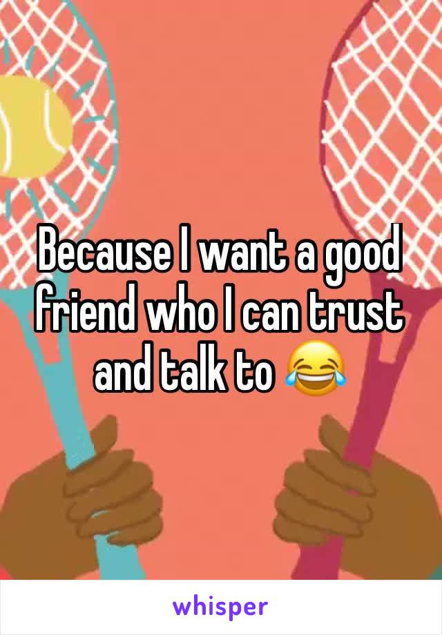 Because I want a good friend who I can trust and talk to 😂