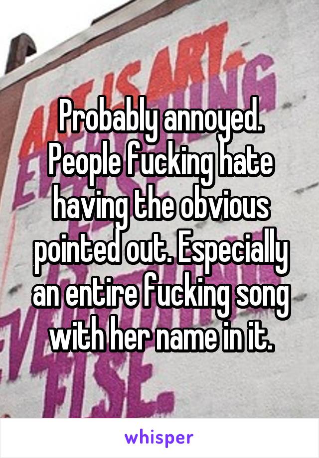 Probably annoyed. People fucking hate having the obvious pointed out. Especially an entire fucking song with her name in it.