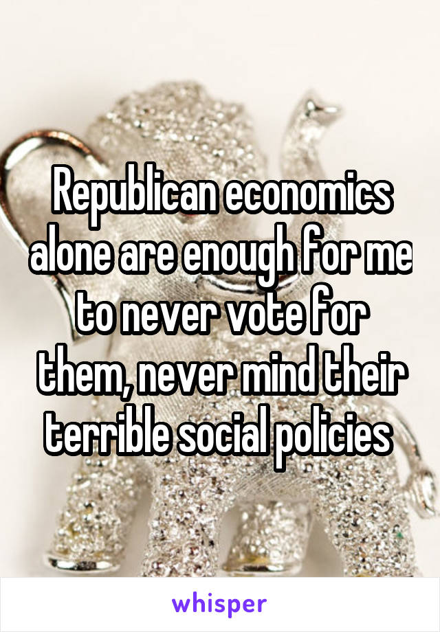 Republican economics alone are enough for me to never vote for them, never mind their terrible social policies 