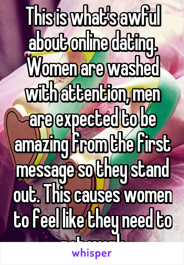 This is what's awful about online dating. Women are washed with attention, men are expected to be amazing from the first message so they stand out. This causes women to feel like they need to not work
