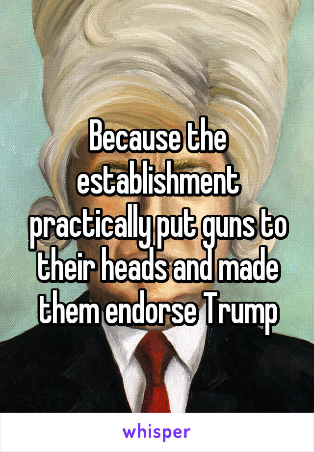 Because the establishment practically put guns to their heads and made them endorse Trump