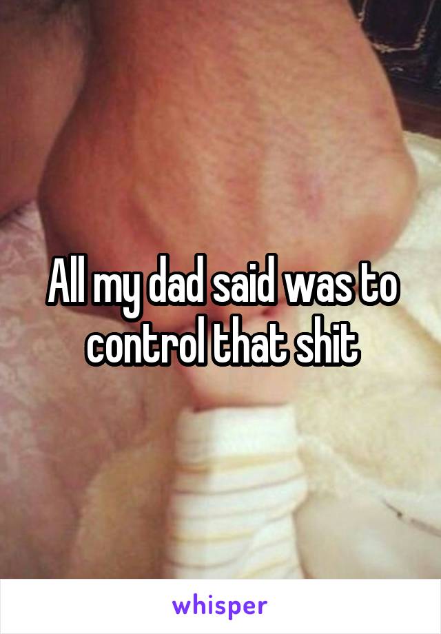 All my dad said was to control that shit