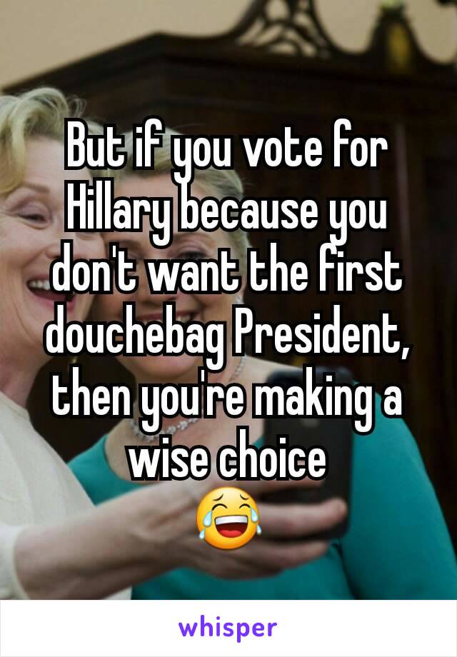 But if you vote for Hillary because you don't want the first douchebag President, then you're making a wise choice
😂