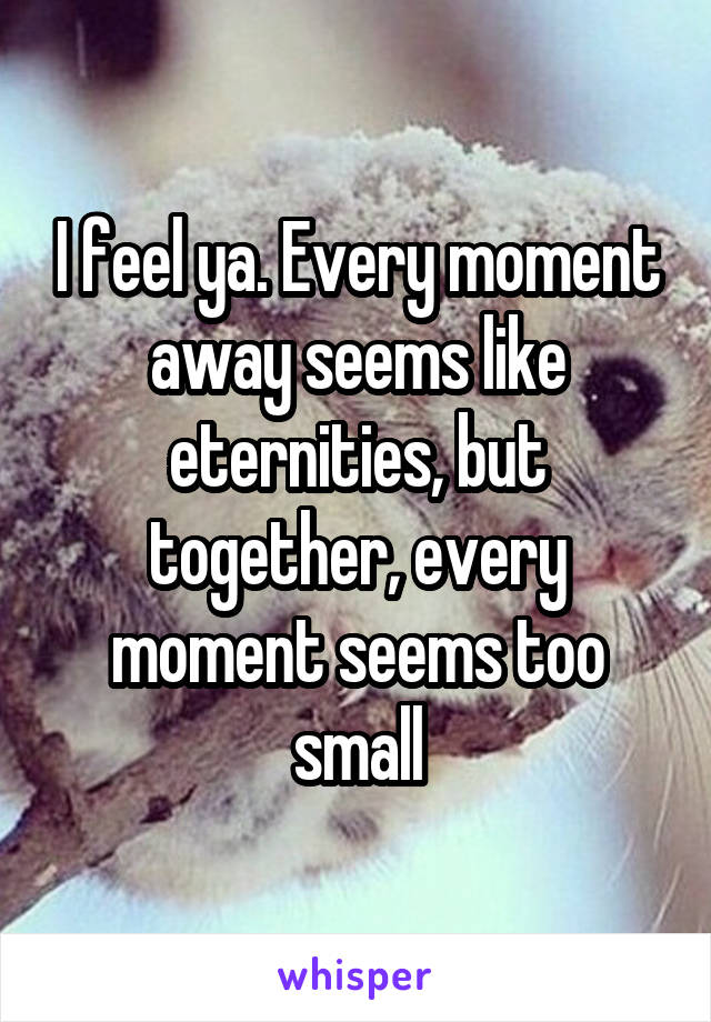 I feel ya. Every moment away seems like eternities, but together, every moment seems too small