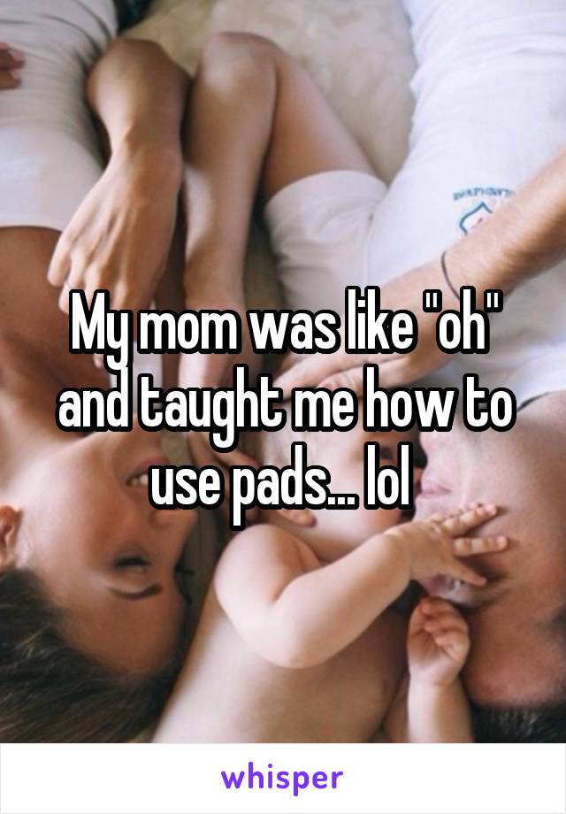 My mom was like "oh" and taught me how to use pads... lol 