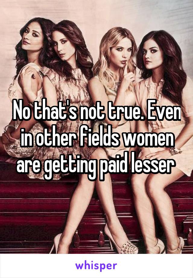 No that's not true. Even in other fields women are getting paid lesser 