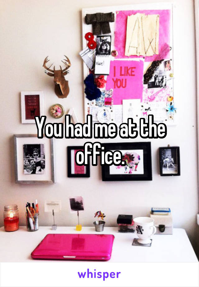 You had me at the office.