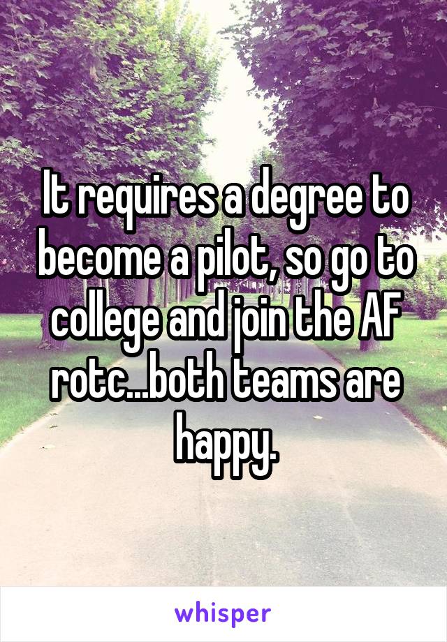 It requires a degree to become a pilot, so go to college and join the AF rotc...both teams are happy.
