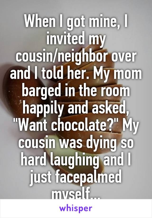 When I got mine, I invited my cousin/neighbor over and I told her. My mom barged in the room happily and asked, "Want chocolate?" My cousin was dying so hard laughing and I just facepalmed myself...