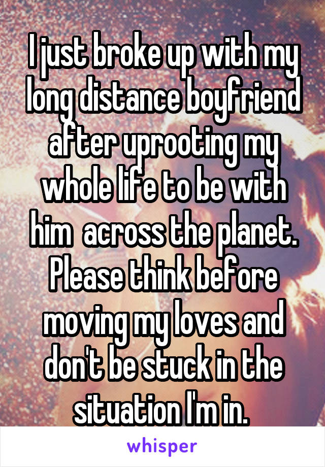 I just broke up with my long distance boyfriend after uprooting my whole life to be with him  across the planet. Please think before moving my loves and don't be stuck in the situation I'm in. 