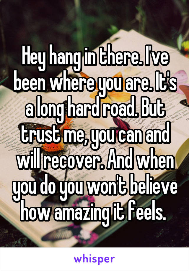 Hey hang in there. I've been where you are. It's a long hard road. But trust me, you can and will recover. And when you do you won't believe how amazing it feels. 