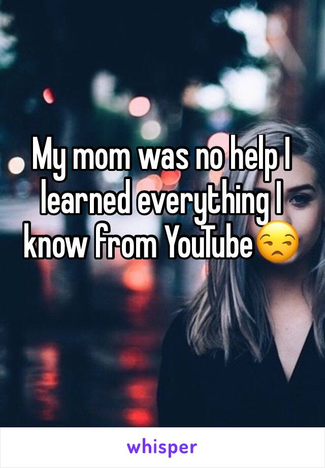 My mom was no help I learned everything I know from YouTube😒