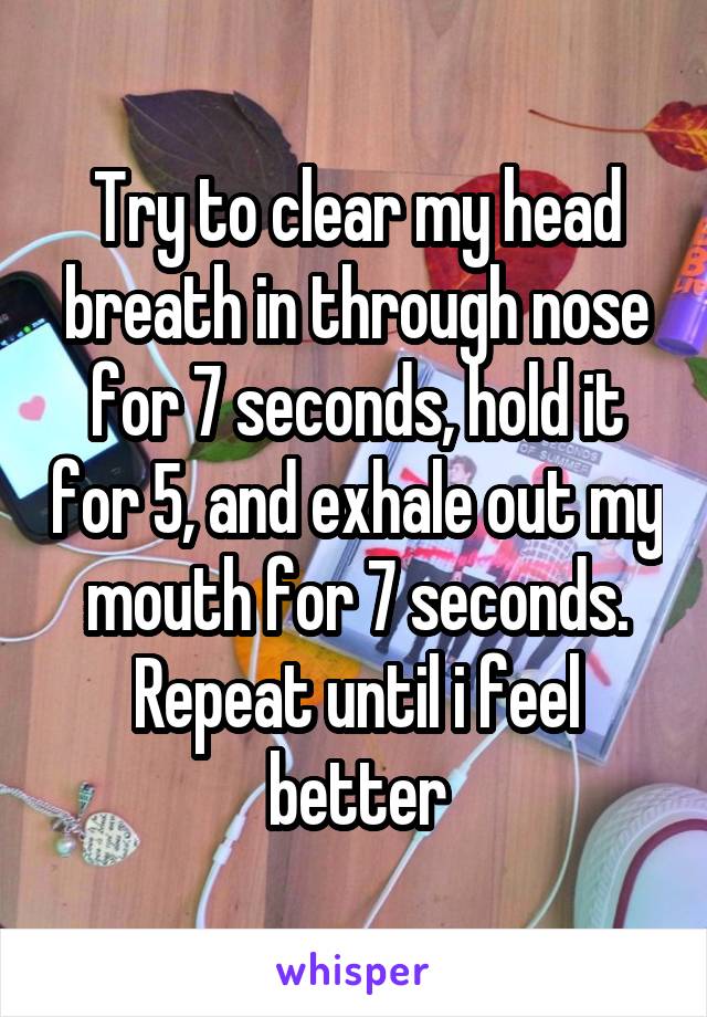 Try to clear my head breath in through nose for 7 seconds, hold it for 5, and exhale out my mouth for 7 seconds. Repeat until i feel better