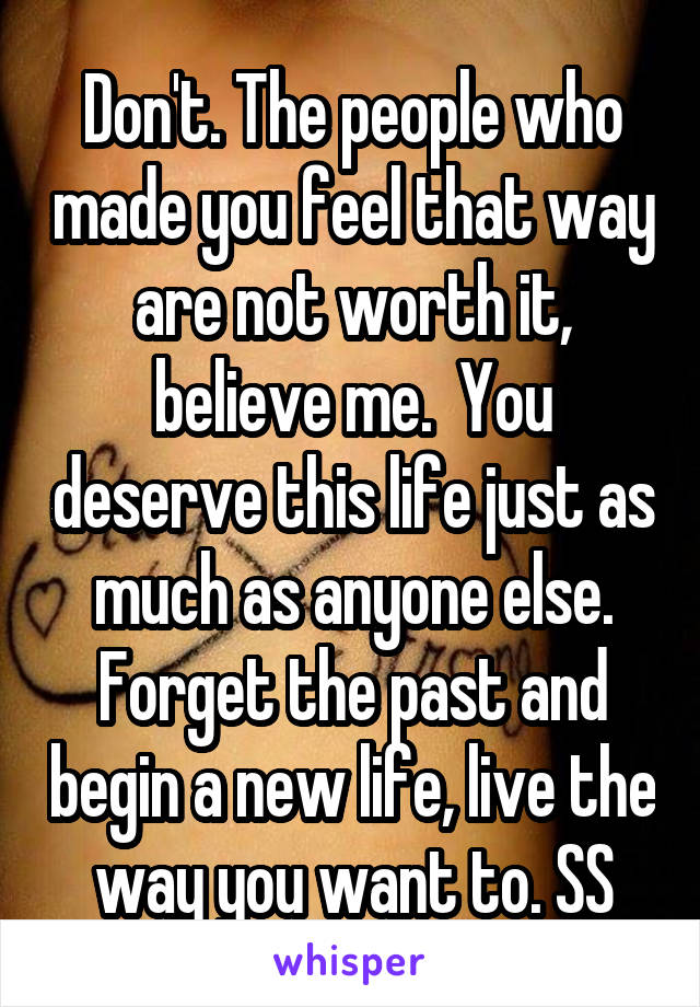 Don't. The people who made you feel that way are not worth it, believe me.  You deserve this life just as much as anyone else. Forget the past and begin a new life, live the way you want to. SS