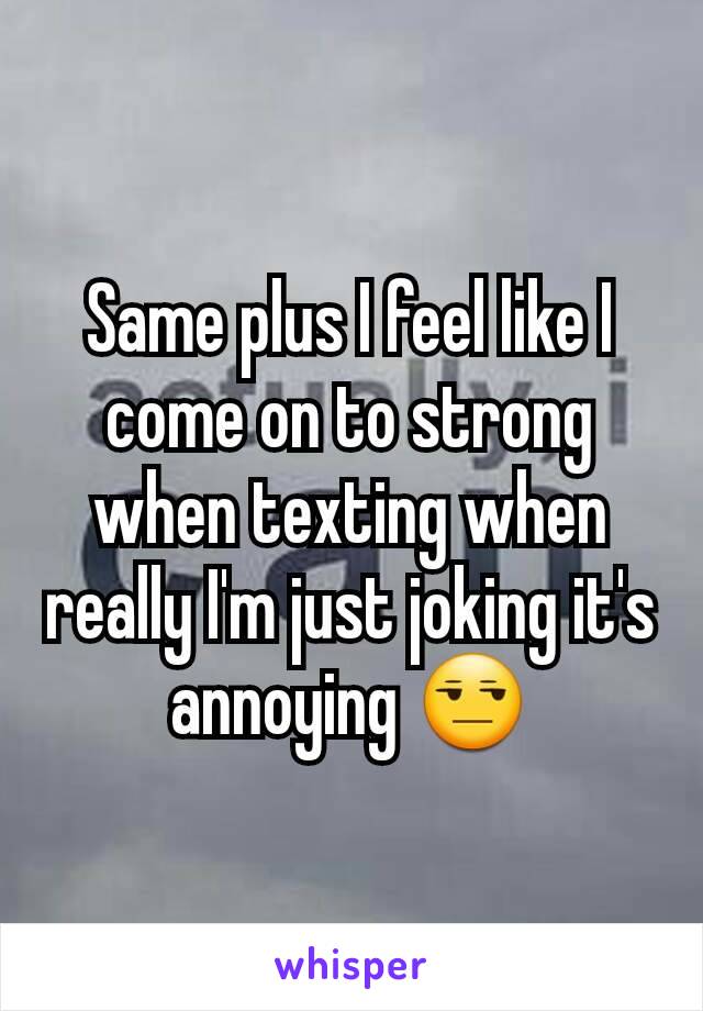 Same plus I feel like I come on to strong when texting when really I'm just joking it's annoying 😒