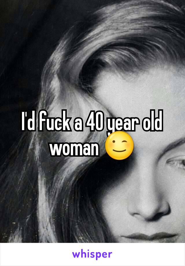 I'd fuck a 40 year old woman 😉