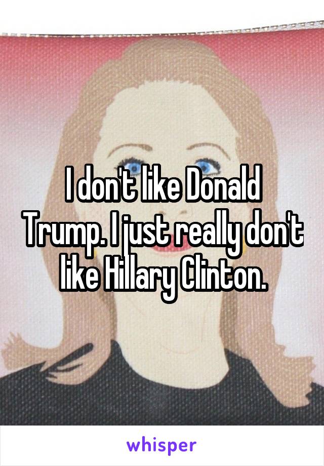 I don't like Donald Trump. I just really don't like Hillary Clinton.