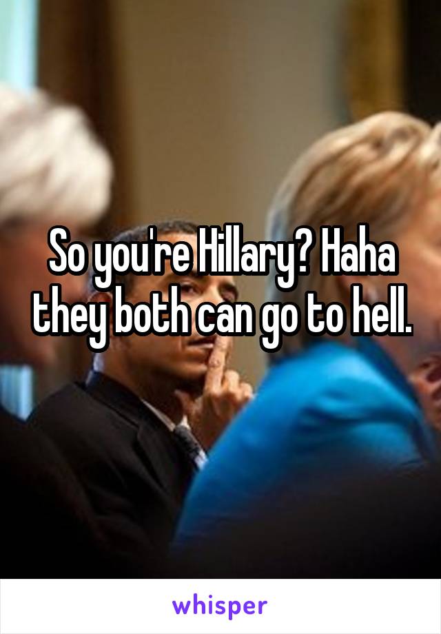 So you're Hillary? Haha they both can go to hell. 
