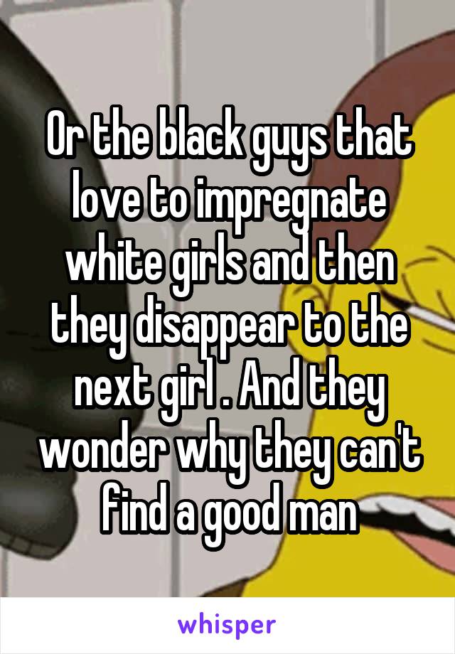 Or the black guys that love to impregnate white girls and then they disappear to the next girl . And they wonder why they can't find a good man