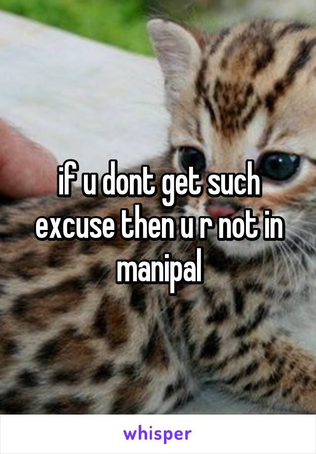 if u dont get such excuse then u r not in manipal