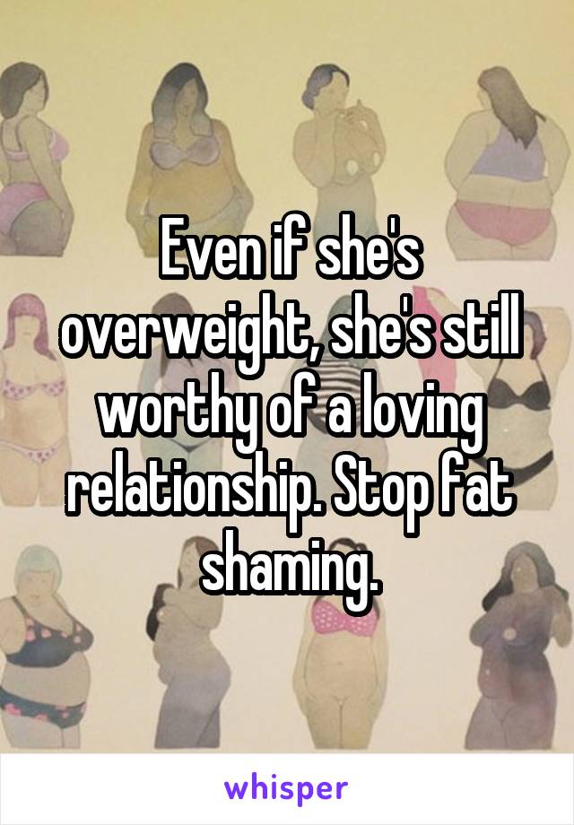 Even if she's overweight, she's still worthy of a loving relationship. Stop fat shaming.