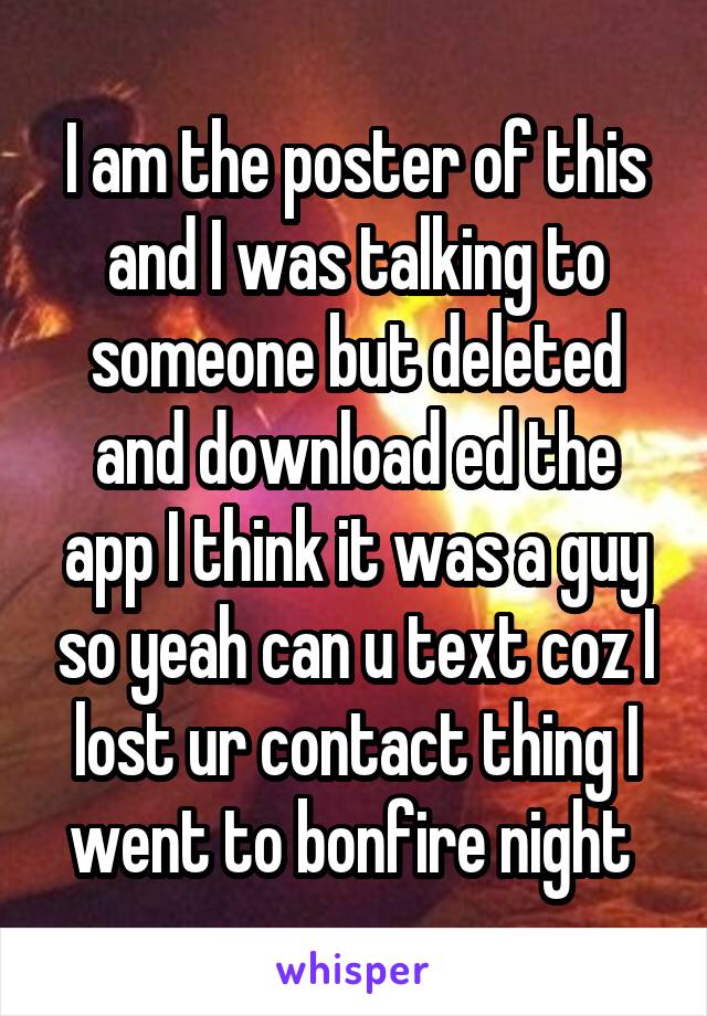 I am the poster of this and I was talking to someone but deleted and download ed the app I think it was a guy so yeah can u text coz I lost ur contact thing I went to bonfire night 
