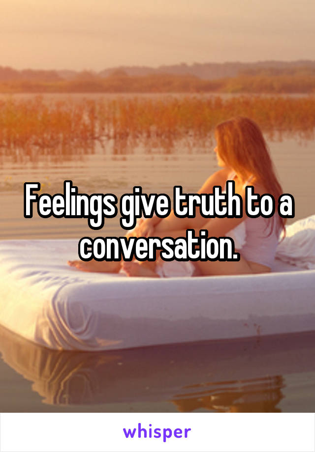 Feelings give truth to a conversation.