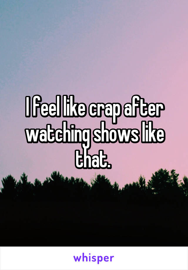 I feel like crap after watching shows like that. 
