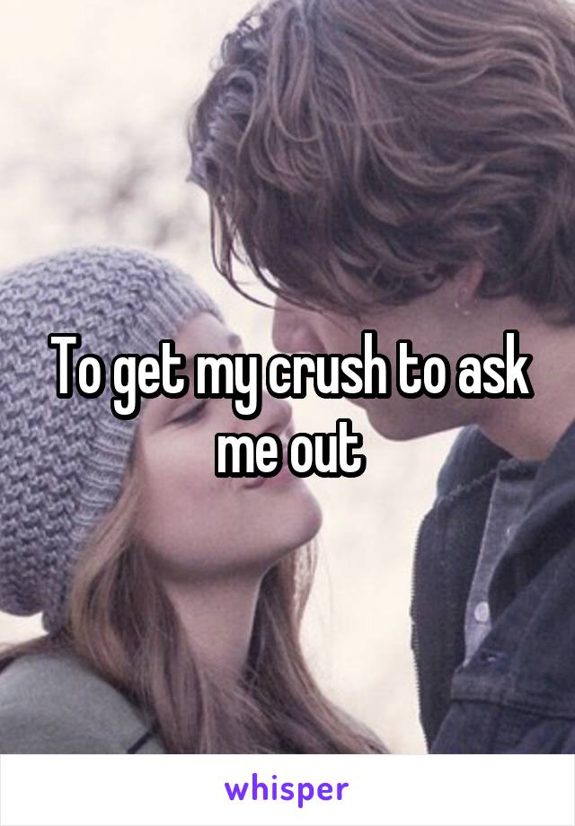 To get my crush to ask me out