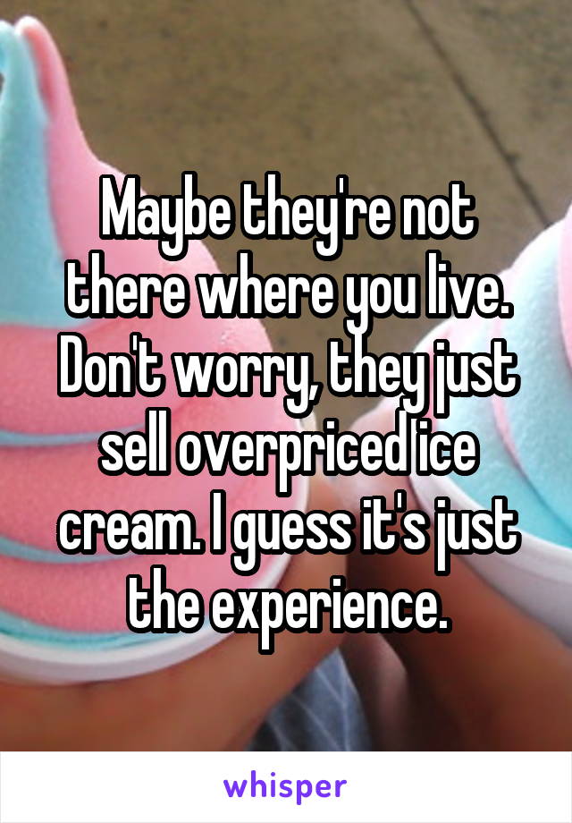 Maybe they're not there where you live. Don't worry, they just sell overpriced ice cream. I guess it's just the experience.