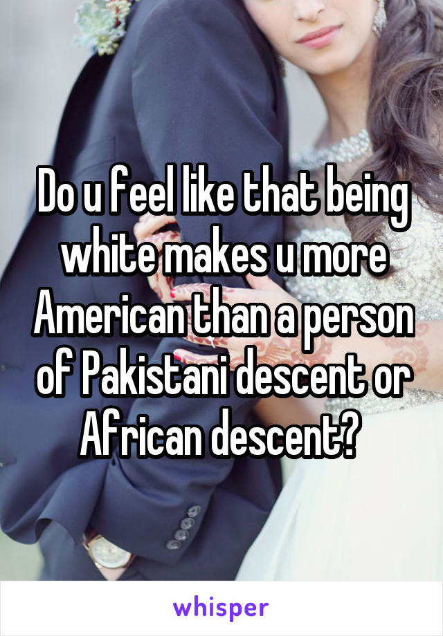 Do u feel like that being white makes u more American than a person of Pakistani descent or African descent? 