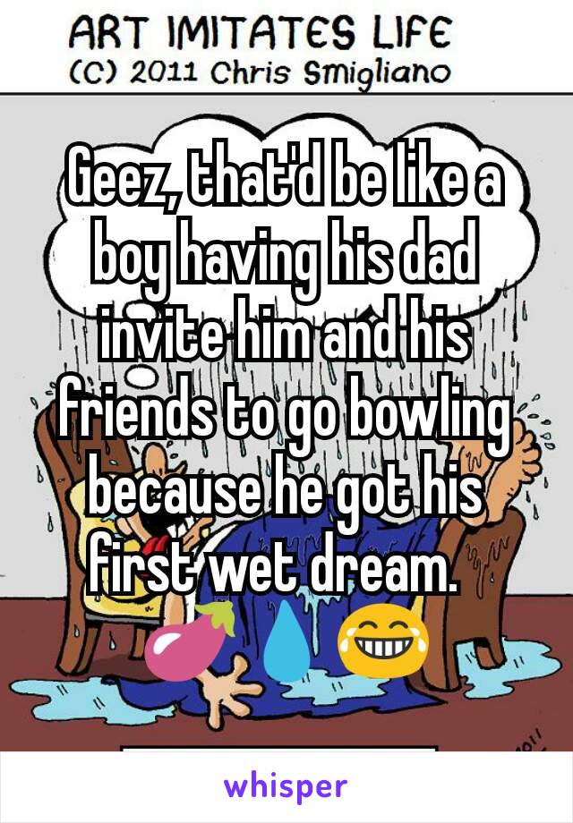 Geez, that'd be like a boy having his dad invite him and his friends to go bowling because he got his first wet dream.  
🍆💧😂