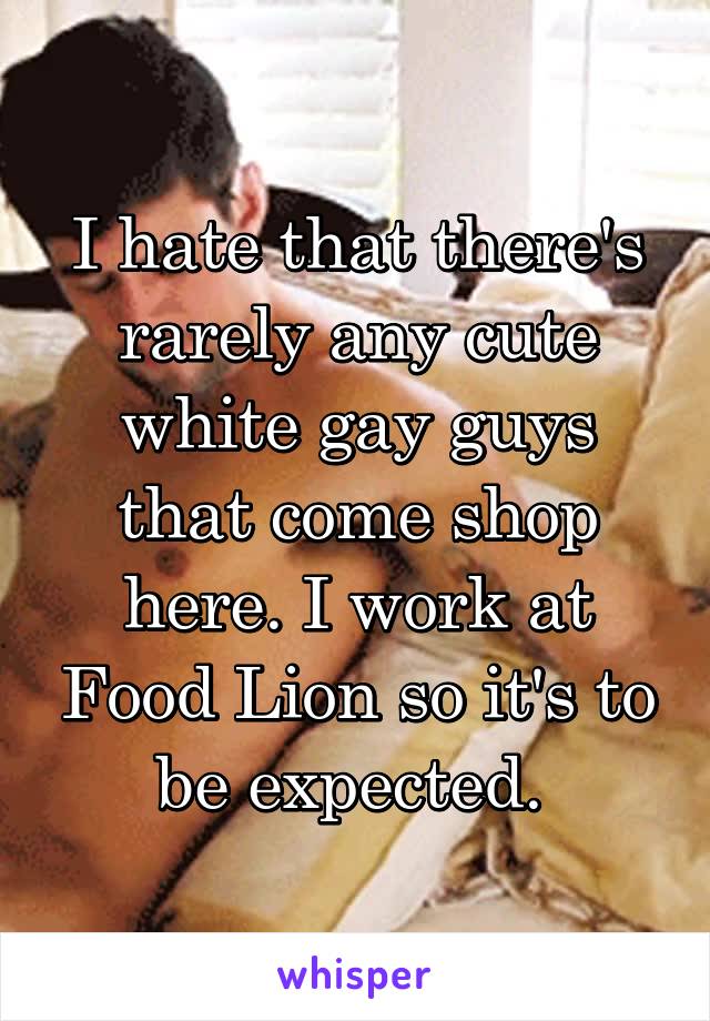 I hate that there's rarely any cute white gay guys that come shop here. I work at Food Lion so it's to be expected. 