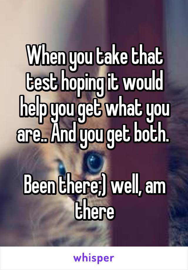 When you take that test hoping it would help you get what you are.. And you get both. 

Been there;) well, am there