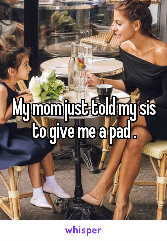 My mom just told my sis to give me a pad .