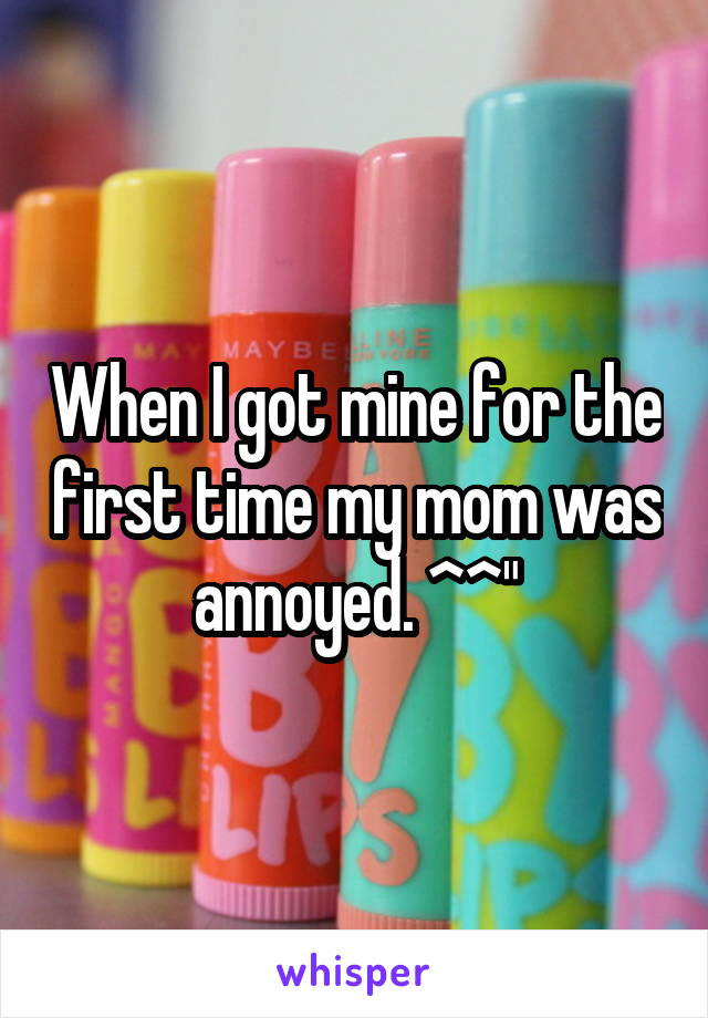 When I got mine for the first time my mom was annoyed. ^^"