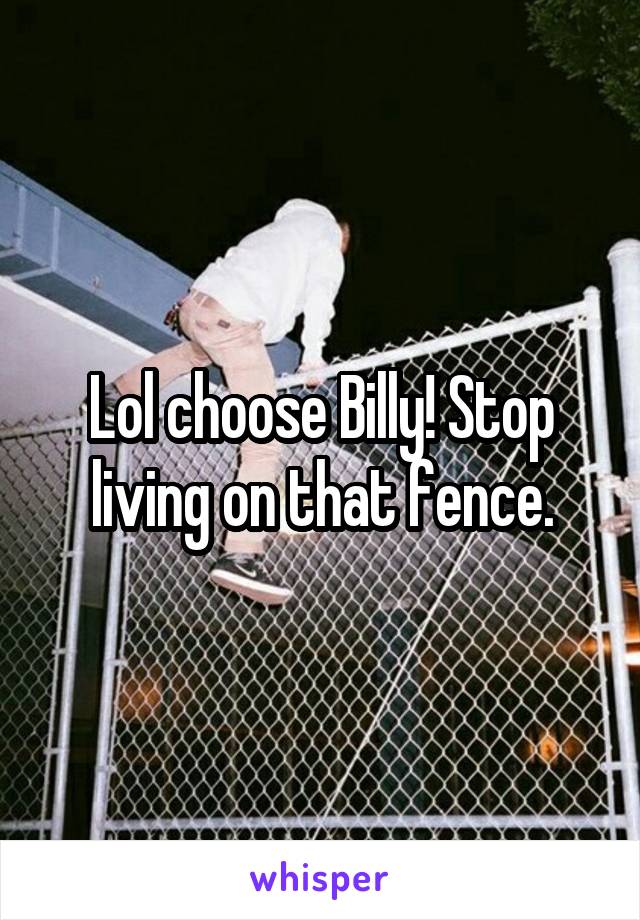 Lol choose Billy! Stop living on that fence.