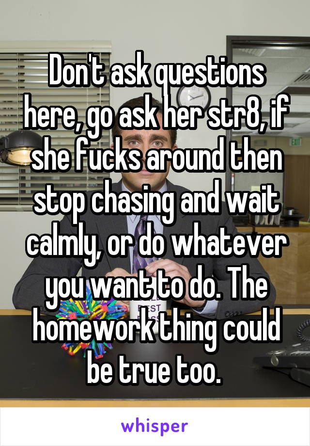 Don't ask questions here, go ask her str8, if she fucks around then stop chasing and wait calmly, or do whatever you want to do. The homework thing could be true too. 