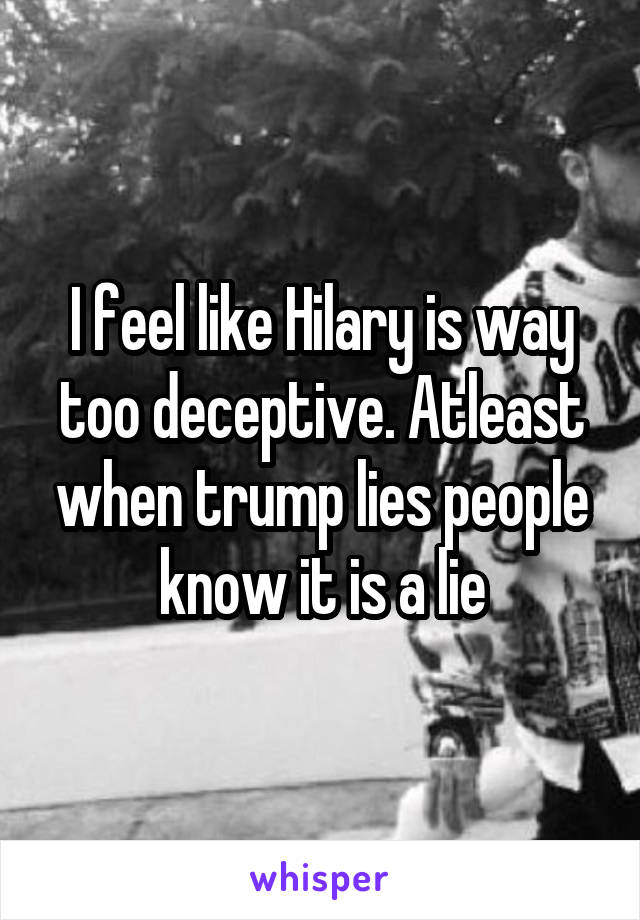 I feel like Hilary is way too deceptive. Atleast when trump lies people know it is a lie