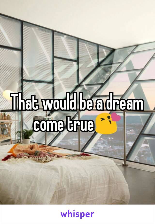 That would be a dream come true😘